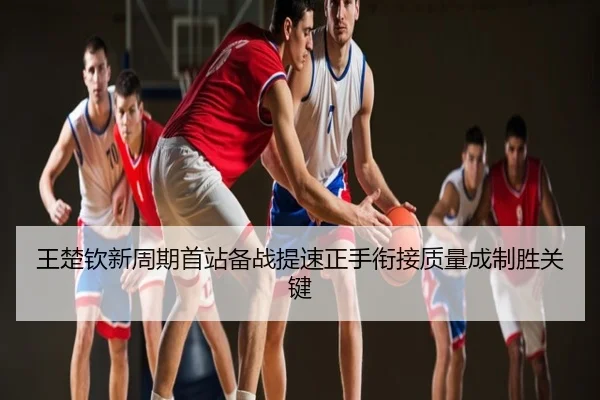 王楚钦新周期首站备战提速正手衔接质量成制胜关键