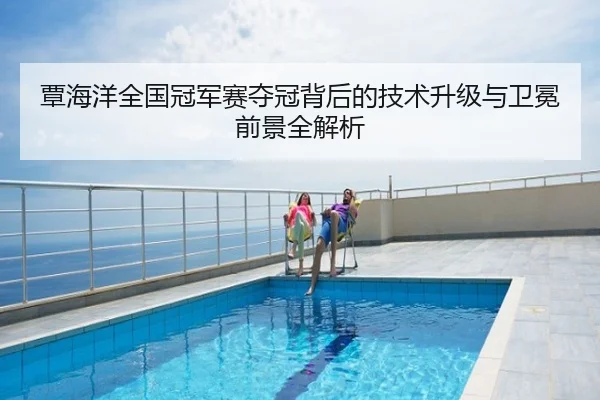 覃海洋全国冠军赛夺冠背后的技术升级与卫冕前景全解析